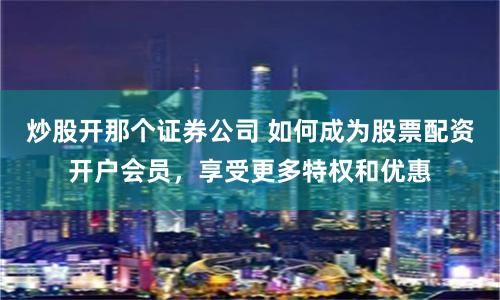 炒股开那个证券公司 如何成为股票配资开户会员，享受更多特权和优惠
