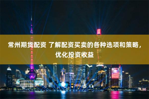 常州期货配资 了解配资买卖的各种选项和策略，优化投资收益