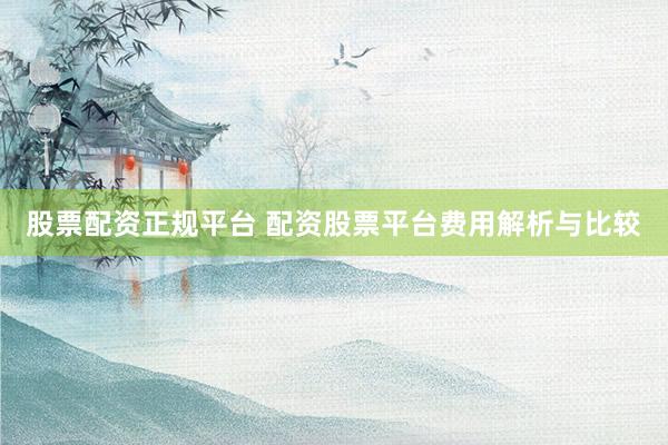 股票配资正规平台 配资股票平台费用解析与比较
