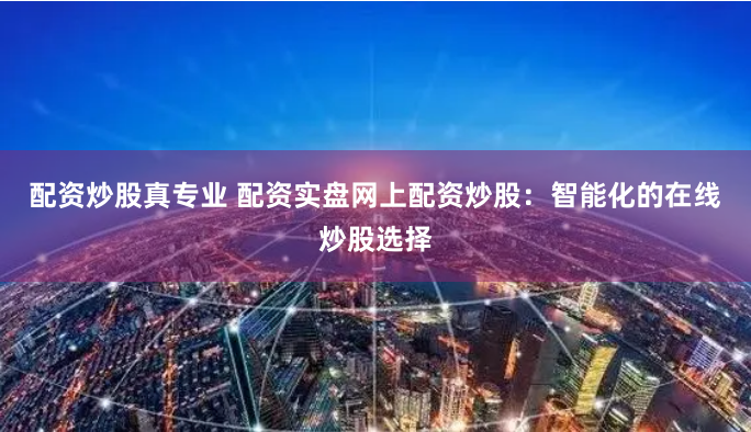 配资炒股真专业 配资实盘网上配资炒股：智能化的在线炒股选择