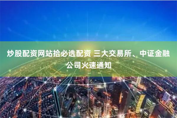 炒股配资网站拾必选配资 三大交易所、中证金融公司火速通知