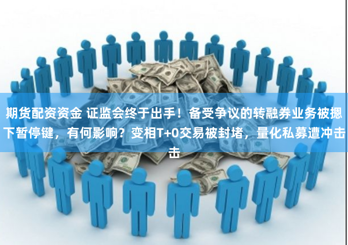 期货配资资金 证监会终于出手！备受争议的转融券业务被摁下暂停键，有何影响？变相T+0交易被封堵，量化私募遭冲击
