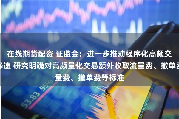 在线期货配资 证监会：进一步推动程序化高频交易降频降速 研究明确对高频量化交易额外收取流量费、撤单费等标准