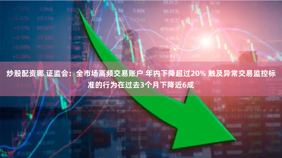 炒股配资哪 证监会：全市场高频交易账户 年内下降超过20% 触及异常交易监控标准的行为在过去3个月下降近6成