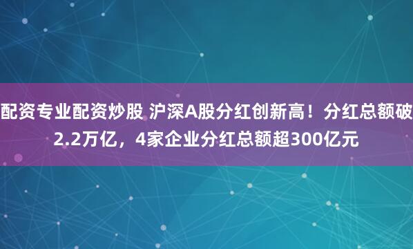 配资专业配资炒股 沪深A股分红创新高！分红总额破2.2万亿，4家企业分红总额超300亿元