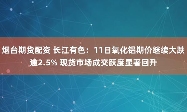 烟台期货配资 长江有色：11日氧化铝期价继续大跌逾2.5% 现货市场成交跃度显著回升
