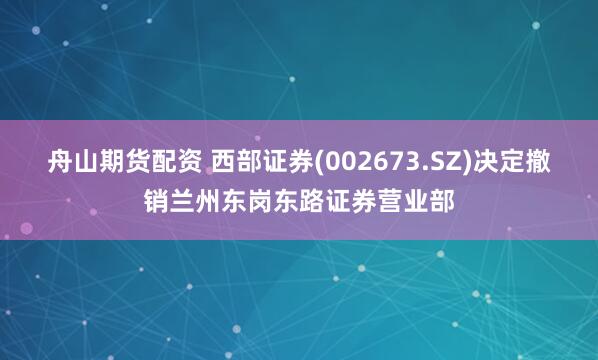 舟山期货配资 西部证券(002673.SZ)决定撤销兰州东岗东路证券营业部