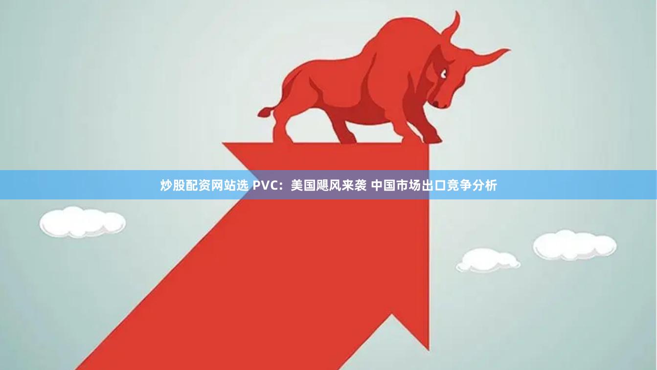 炒股配资网站选 PVC：美国飓风来袭 中国市场出口竞争分析
